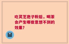 吃灵芝孢子粉后，喝茶会产生哪些意想不到的效果？