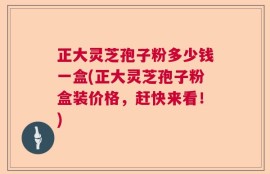 正大灵芝孢子粉多少钱一盒(正大灵芝孢子粉盒装价格，赶快来看！)