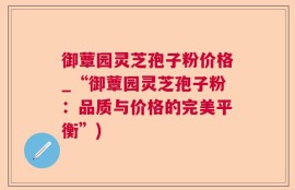 御蕈园灵芝孢子粉价格_“御蕈园灵芝孢子粉：品质与价格的完美平衡”)