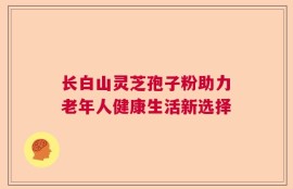 长白山灵芝孢子粉助力老年人健康生活新选择