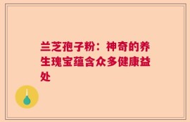 兰芝孢子粉：神奇的养生瑰宝蕴含众多健康益处