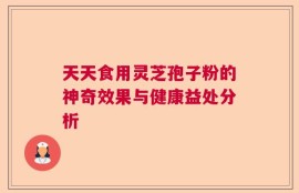 天天食用灵芝孢子粉的神奇效果与健康益处分析