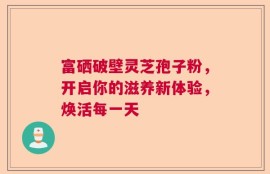 富硒破壁灵芝孢子粉，开启你的滋养新体验，焕活每一天