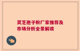 灵芝孢子粉厂家推荐及市场分析全景解读