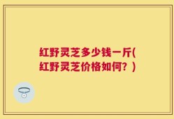 红野灵芝多少钱一斤(红野灵芝价格如何？)
