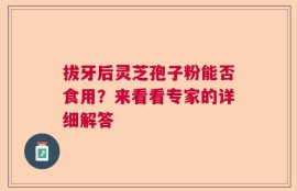 拔牙后灵芝孢子粉能否食用？来看看专家的详细解答