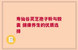寿仙谷灵芝孢子粉与胶囊 健康养生的优质选择