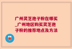 广州灵芝孢子粉在哪买_广州地区购买灵芝孢子粉的推荐地点及方法