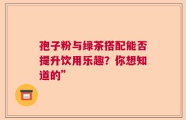 孢子粉与绿茶搭配能否提升饮用乐趣？你想知道的”