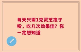 每天只需1克灵芝孢子粉，吃几次效果佳？你一定想知道