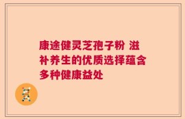 康途健灵芝孢子粉 滋补养生的优质选择蕴含多种健康益处