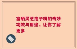 富硒灵芝孢子粉的奇妙功效与用途，让你了解更多