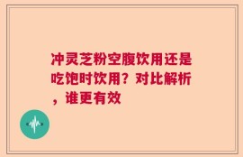 冲灵芝粉空腹饮用还是吃饱时饮用？对比解析，谁更有效