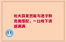 吃大蒜竟然能与孢子粉完美搭配，一口咬下诱惑满满
