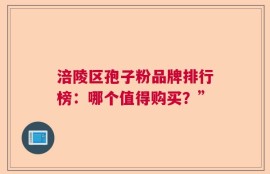 涪陵区孢子粉品牌排行榜：哪个值得购买？”