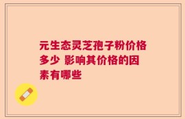 元生态灵芝孢子粉价格多少 影响其价格的因素有哪些
