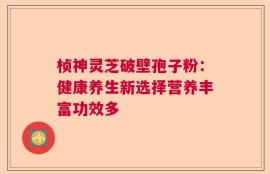 桢神灵芝破壁孢子粉：健康养生新选择营养丰富功效多