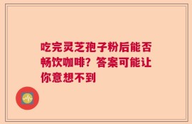 吃完灵芝孢子粉后能否畅饮咖啡？答案可能让你意想不到