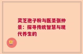 灵芝孢子粉与医圣张仲景：探寻传统智慧与现代养生的