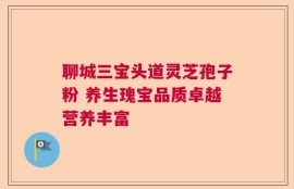 聊城三宝头道灵芝孢子粉 养生瑰宝品质卓越营养丰富