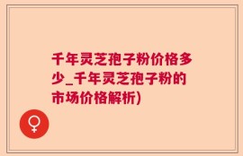 千年灵芝孢子粉价格多少_千年灵芝孢子粉的市场价格解析)
