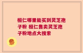 桓仁哪里能买到灵芝孢子粉 桓仁售卖灵芝孢子粉地点大搜索