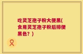 吃灵芝孢子粉大便黑(食用灵芝孢子粉后排便黑色？)