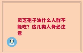 灵芝孢子油什么人群不能吃？这几类人务必注意