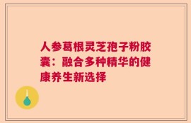 人参葛根灵芝孢子粉胶囊：融合多种精华的健康养生新选择