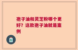 孢子油和灵芝粉哪个更好？这款孢子油就是案例