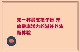 来一杯灵芝孢子粉 开启健康活力的滋补养生新体验