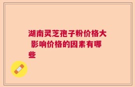 湖南灵芝孢子粉价格大 影响价格的因素有哪些