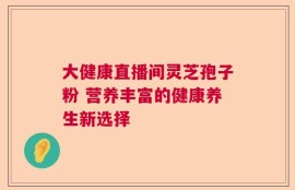 大健康直播间灵芝孢子粉 营养丰富的健康养生新选择