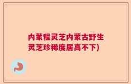 内蒙程灵芝内蒙古野生灵芝珍稀度居高不下)