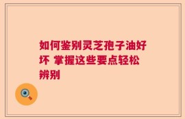 如何鉴别灵芝孢子油好坏 掌握这些要点轻松辨别
