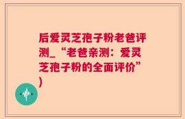 后爱灵芝孢子粉老爸评测_“老爸亲测：爱灵芝孢子粉的全面评价”)