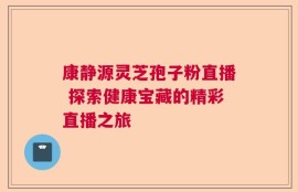 康静源灵芝孢子粉直播 探索健康宝藏的精彩直播之旅