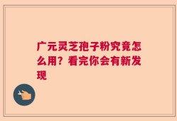 广元灵芝孢子粉究竟怎么用？看完你会有新发现