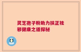 灵芝孢子粉助力扶正祛邪健康之道探秘