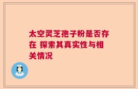 太空灵芝孢子粉是否存在 探索其真实性与相关情况