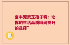 宝丰源灵芝孢子粉：让你的生活品质瞬间提升的选择”
