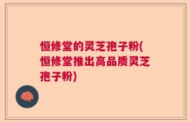恒修堂的灵芝孢子粉(恒修堂推出高品质灵芝孢子粉)