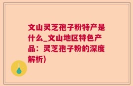 文山灵芝孢子粉特产是什么_文山地区特色产品：灵芝孢子粉的深度解析)