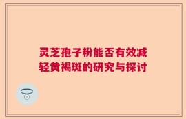 灵芝孢子粉能否有效减轻黄褐斑的研究与探讨