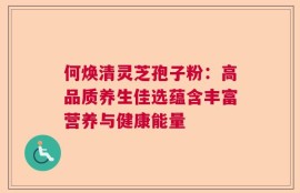 何焕清灵芝孢子粉：高品质养生佳选蕴含丰富营养与健康能量