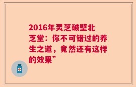 2016年灵芝破壁北芝堂：你不可错过的养生之道，竟然还有这样的效果”