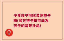 中考孩子可吃灵芝孢子粉(灵芝孢子粉可成为孩子的营养补品)