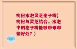 枸杞水泡灵芝孢子粉(枸杞与灵芝结合，水泡中的孢子粉能够带来哪些好处？)