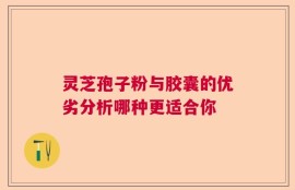 灵芝孢子粉与胶囊的优劣分析哪种更适合你
