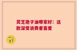 灵芝孢子油哪家好：这款深受消费者喜爱